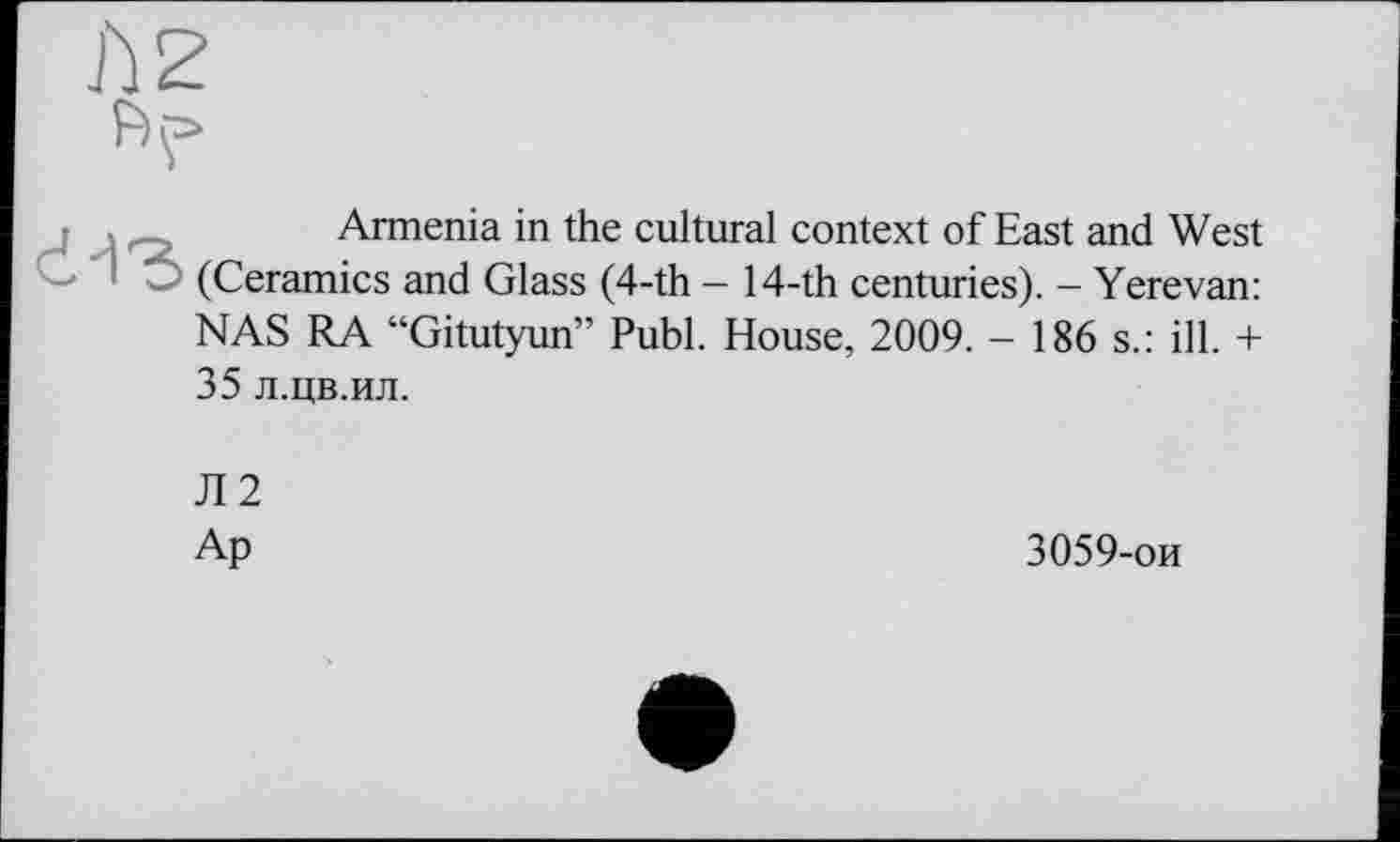 ﻿d-ЇЗ
Armenia in the cultural context of East and West (Ceramics and Glass (4-th - 14-th centuries). - Yerevan: NAS RA “Gitutyun” Publ. House, 2009. - 186 s.: ill. +
35 л.цв.ил.
Л2
Ap
3059-ои